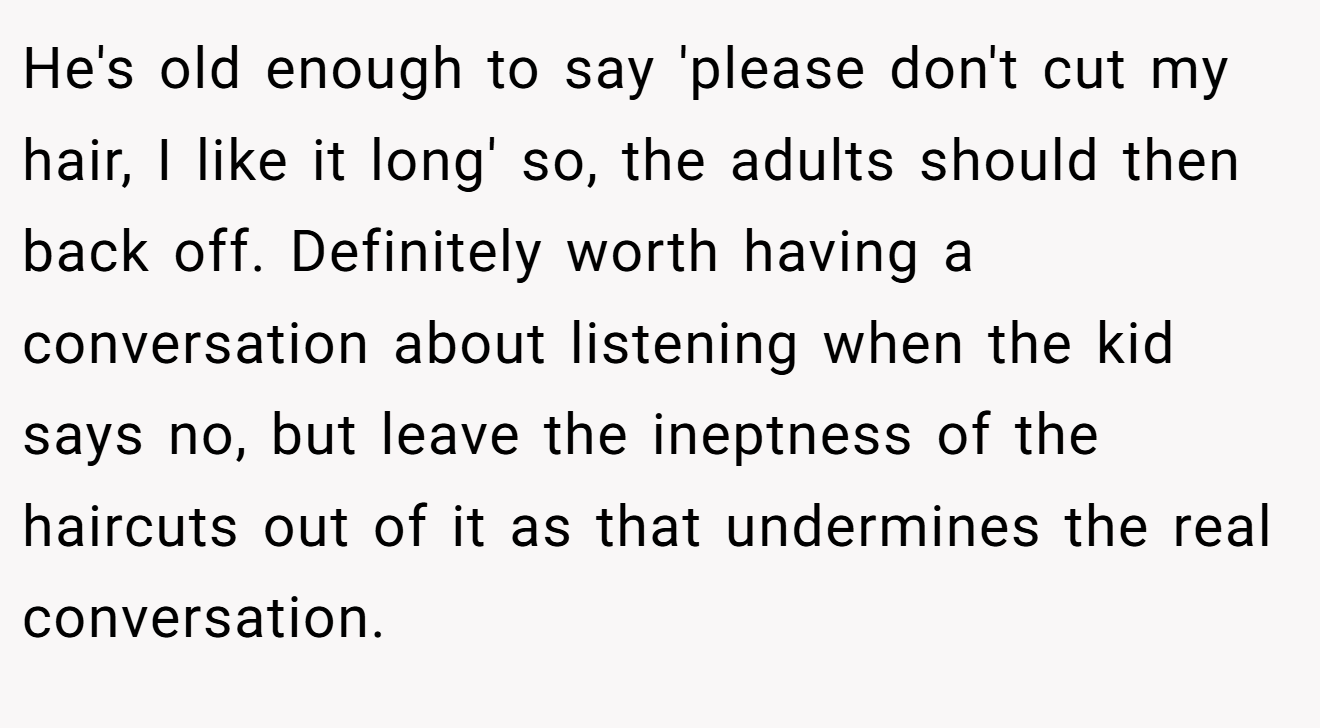 He's old enough to say 'please don't cut my hair, I like it long' so, the adults should then back off. Definitely worth having a conversation about listening when the kid says no, but leave the ineptness of the haircuts out of it as that undermines the real conversation.