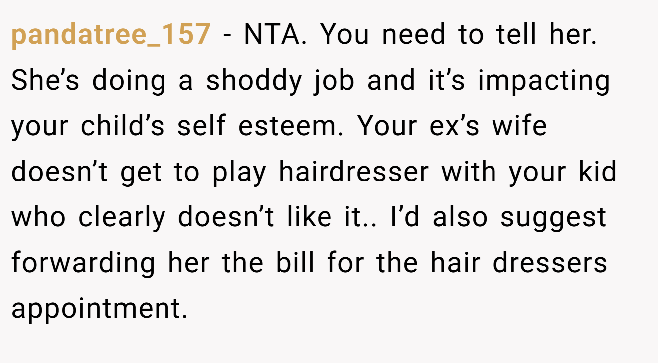 pandatree_157 − NTA. You need to tell her. She’s doing a shoddy job and it’s impacting your child’s self esteem. Your ex’s wife doesn’t get to play hairdresser with your kid who clearly doesn’t like it.. I’d also suggest forwarding her the bill for the hair dressers appointment.