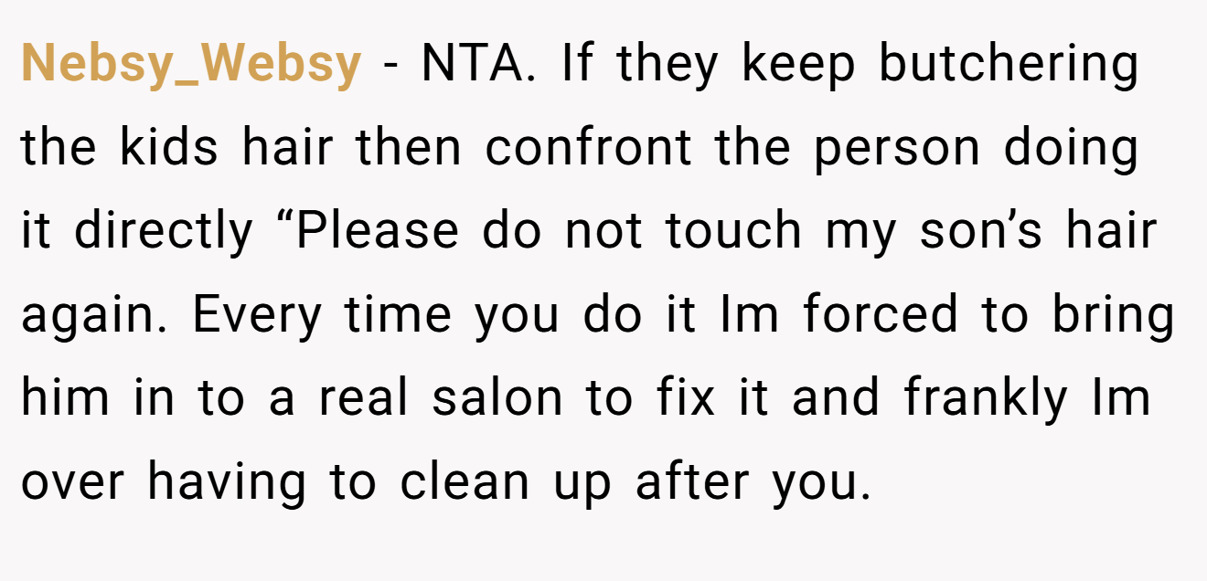 Nebsy_Websy − NTA. If they keep butchering the kids hair then confront the person doing it directly “Please do not touch my son’s hair again. Every time you do it Im forced to bring him in to a real salon to fix it and frankly Im over having to clean up after you.