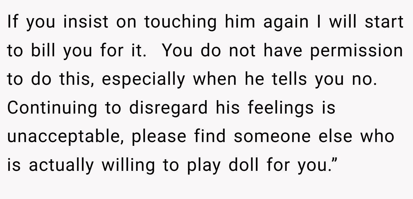 If you insist on touching him again I will start to bill you for it.  You do not have permission to do this, especially when he tells you no. Continuing to disregard his feelings is unacceptable, please find someone else who is actually willing to play doll for you.”