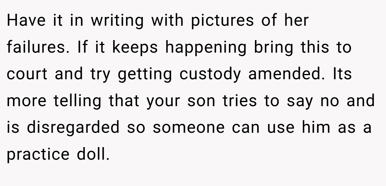 Have it in writing with pictures of her failures. If it keeps happening bring this to court and try getting custody amended. Its more telling that your son tries to say no and is disregarded so someone can use him as a practice doll.