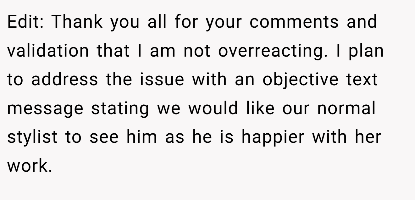 Edit: Thank you all for your comments and validation that I am not overreacting. I plan to address the issue with an objective text message stating we would like our normal stylist to see him as he is happier with her work.