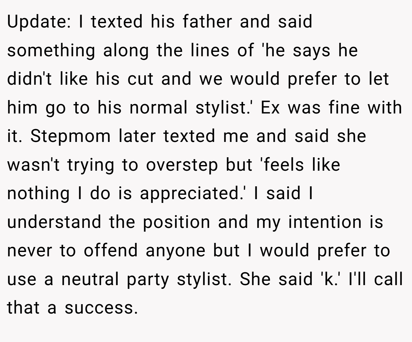 Update: I texted his father and said something along the lines of 'he says he didn't like his cut and we would prefer to let him go to his normal stylist.' Ex was fine with it. Stepmom later texted me and said she wasn't trying to overstep but 'feels like nothing I do is appreciated.' I said I understand the position and my intention is never to offend anyone but I would prefer to use a neutral party stylist. She said 'k.' I'll call that a success.