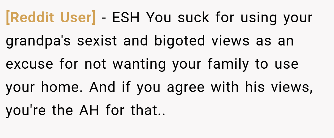 [Reddit User] − ESH You suck for using your grandpa's sexist and bigoted views as an excuse for not wanting your family to use your home. And if you agree with his views, you're the AH for that..