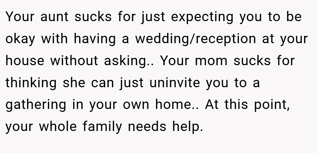 Your aunt sucks for just expecting you to be okay with having a wedding/reception at your house without asking.. Your mom sucks for thinking she can just uninvite you to a gathering in your own home.. At this point, your whole family needs help.