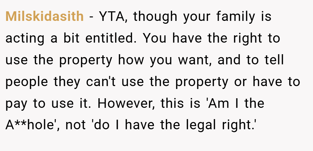 Milskidasith − YTA, though your family is acting a bit entitled. You have the right to use the property how you want, and to tell people they can't use the property or have to pay to use it. However, this is 'Am I the A**hole', not 'do I have the legal right.'