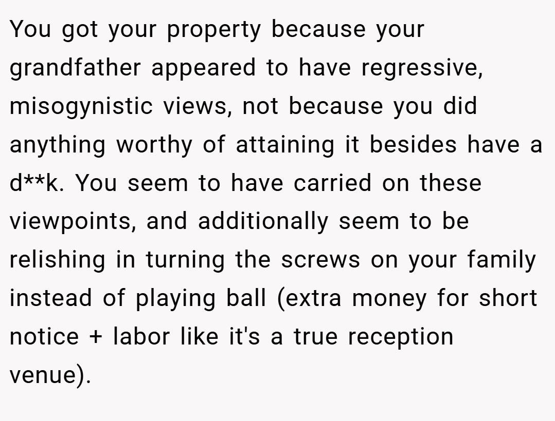 You got your property because your grandfather appeared to have regressive, misogynistic views, not because you did anything worthy of attaining it besides have a d**k. You seem to have carried on these viewpoints, and additionally seem to be relishing in turning the screws on your family instead of playing ball (extra money for short notice + labor like it's a true reception venue).