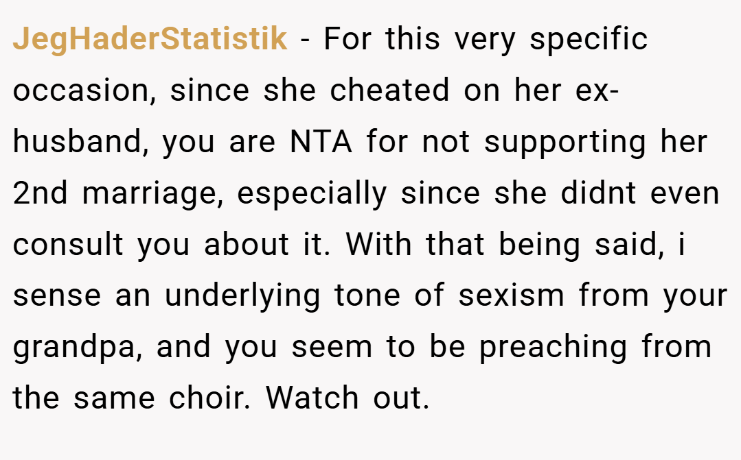 JegHaderStatistik − For this very specific occasion, since she cheated on her ex-husband, you are NTA for not supporting her 2nd marriage, especially since she didnt even consult you about it. With that being said, i sense an underlying tone of sexism from your grandpa, and you seem to be preaching from the same choir. Watch out.