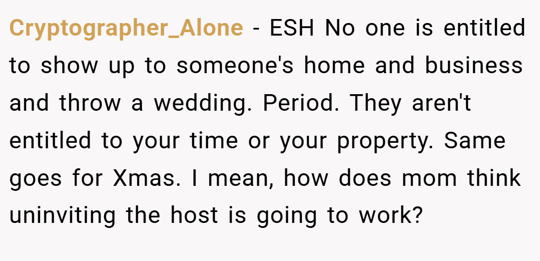 Cryptographer_Alone − ESH No one is entitled to show up to someone's home and business and throw a wedding. Period. They aren't entitled to your time or your property. Same goes for Xmas. I mean, how does mom think uninviting the host is going to work?