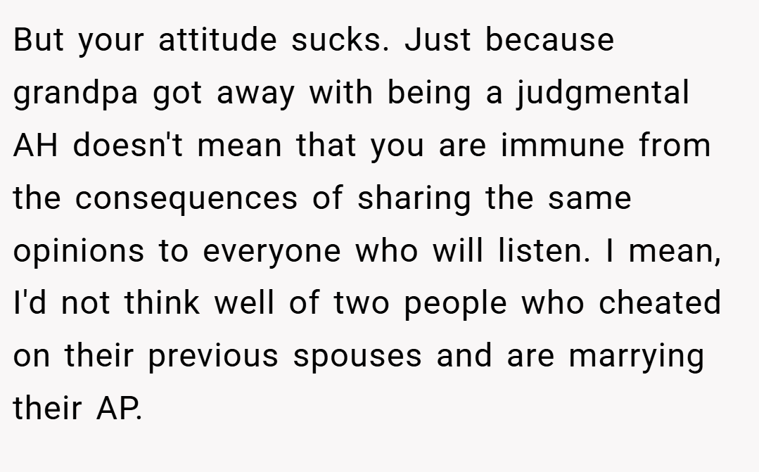 But your attitude sucks. Just because grandpa got away with being a judgmental AH doesn't mean that you are immune from the consequences of sharing the same opinions to everyone who will listen. I mean, I'd not think well of two people who cheated on their previous spouses and are marrying their AP.