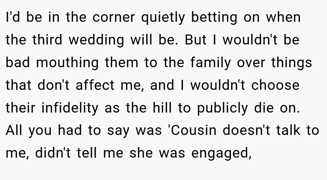 I'd be in the corner quietly betting on when the third wedding will be. But I wouldn't be bad mouthing them to the family over things that don't affect me, and I wouldn't choose their infidelity as the hill to publicly die on. All you had to say was 'Cousin doesn't talk to me, didn't tell me she was engaged,