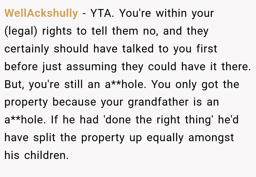 WellAckshully − YTA. You're within your (legal) rights to tell them no, and they certainly should have talked to you first before just assuming they could have it there. But, you're still an a**hole. You only got the property because your grandfather is an a**hole. If he had 'done the right thing' he'd have split the property up equally amongst his children.