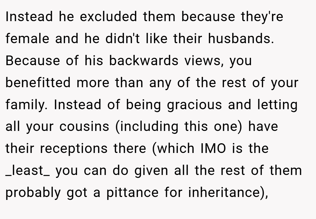 Instead he excluded them because they're female and he didn't like their husbands. Because of his backwards views, you benefitted more than any of the rest of your family. Instead of being gracious and letting all your cousins (including this one) have their receptions there (which IMO is the _least_ you can do given all the rest of them probably got a pittance for inheritance),