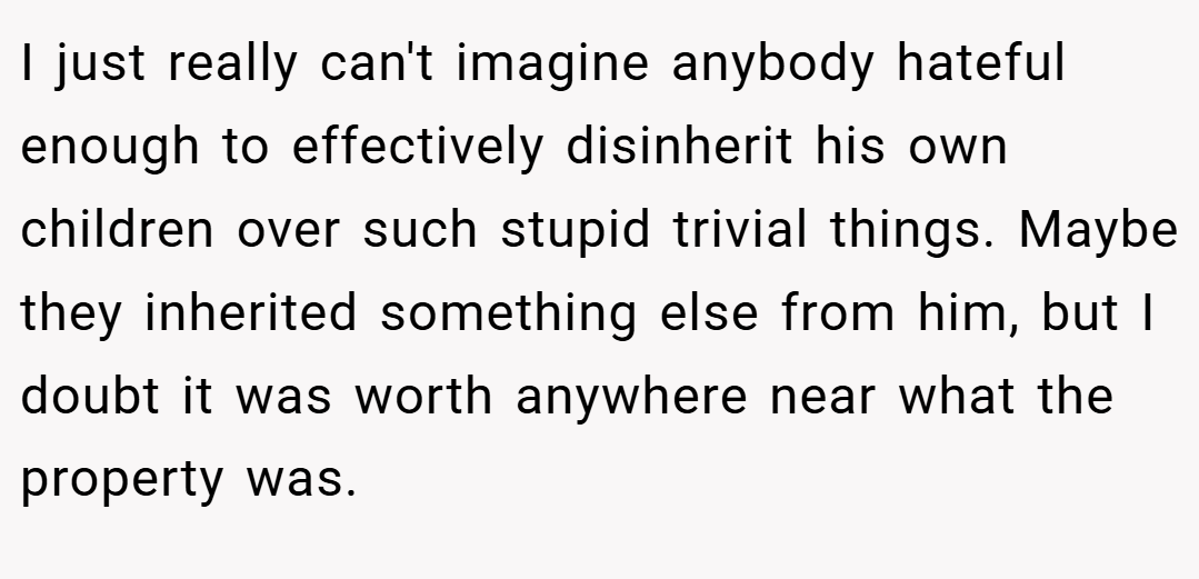 I just really can't imagine anybody hateful enough to effectively disinherit his own children over such stupid trivial things. Maybe they inherited something else from him, but I doubt it was worth anywhere near what the property was.