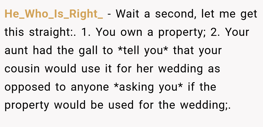 He_Who_Is_Right_ − Wait a second, let me get this straight:. 1. You own a property; 2. Your aunt had the gall to *tell you* that your cousin would use it for her wedding as opposed to anyone *asking you* if the property would be used for the wedding;.