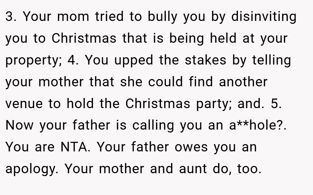 3. Your mom tried to bully you by disinviting you to Christmas that is being held at your property; 4. You upped the stakes by telling your mother that she could find another venue to hold the Christmas party; and. 5. Now your father is calling you an a**hole?. You are NTA. Your father owes you an apology. Your mother and aunt do, too.
