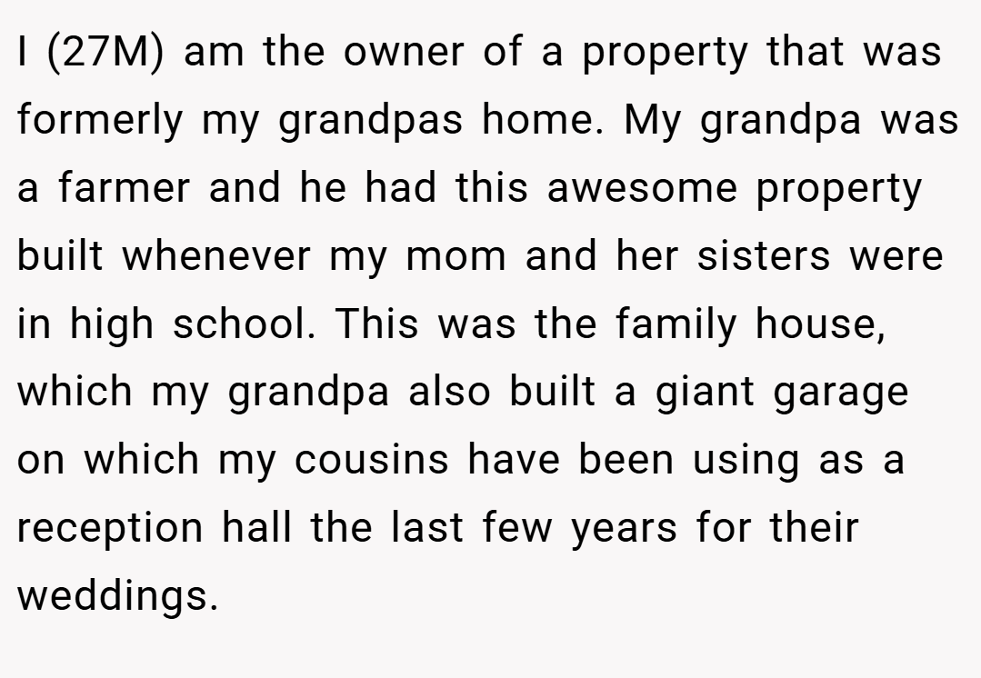 I (27M) am the owner of a property that was formerly my grandpas home. My grandpa was a farmer and he had this awesome property built whenever my mom and her sisters were in high school. This was the family house, which my grandpa also built a giant garage on which my cousins have been using as a reception hall the last few years for their weddings.