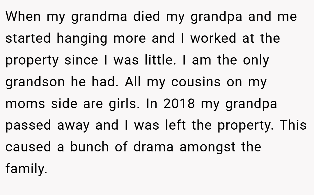 When my grandma died my grandpa and me started hanging more and I worked at the property since I was little. I am the only grandson he had. All my cousins on my moms side are girls. In 2018 my grandpa passed away and I was left the property. This caused a bunch of drama amongst the family.