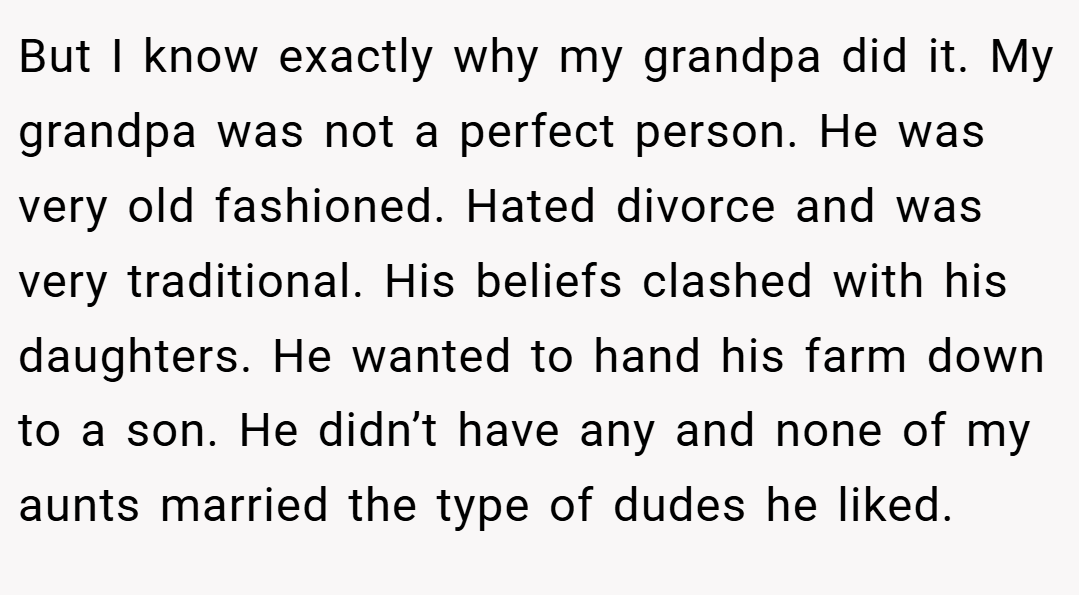 But I know exactly why my grandpa did it. My grandpa was not a perfect person. He was very old fashioned. Hated divorce and was very traditional. His beliefs clashed with his daughters. He wanted to hand his farm down to a son. He didn’t have any and none of my aunts married the type of dudes he liked.