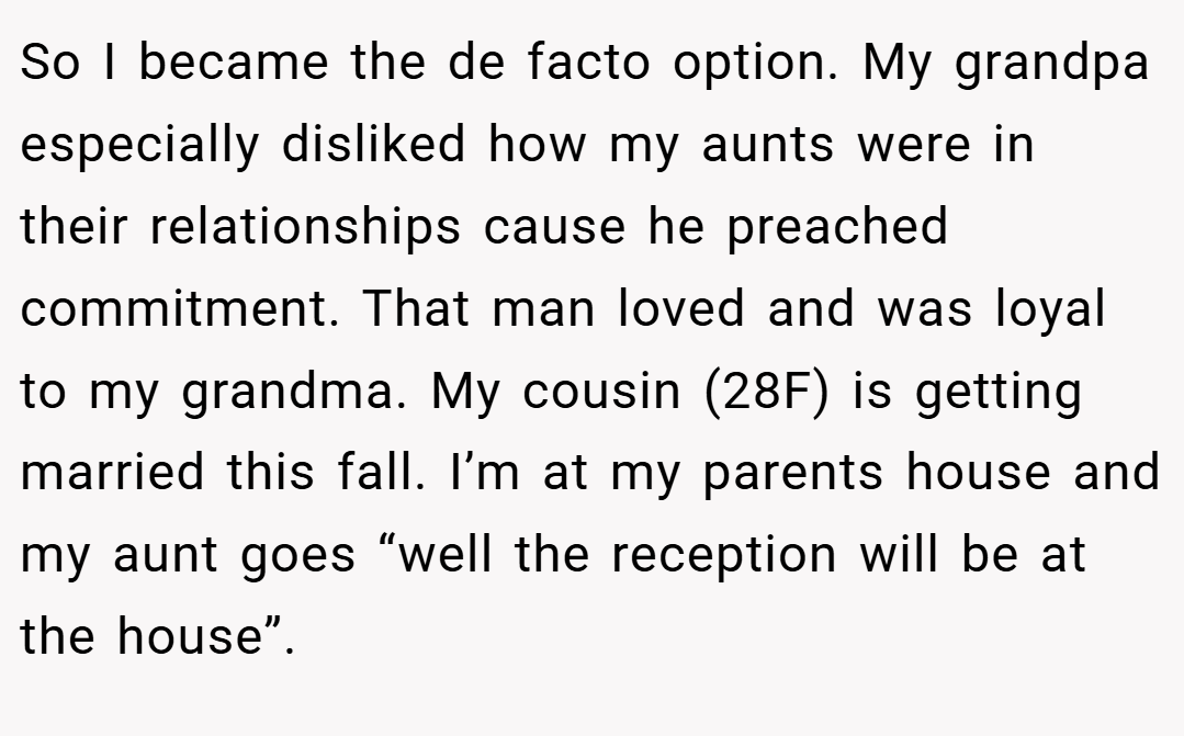 So I became the de facto option. My grandpa especially disliked how my aunts were in their relationships cause he preached commitment. That man loved and was loyal to my grandma. My cousin (28F) is getting married this fall. I’m at my parents house and my aunt goes “well the reception will be at the house”.
