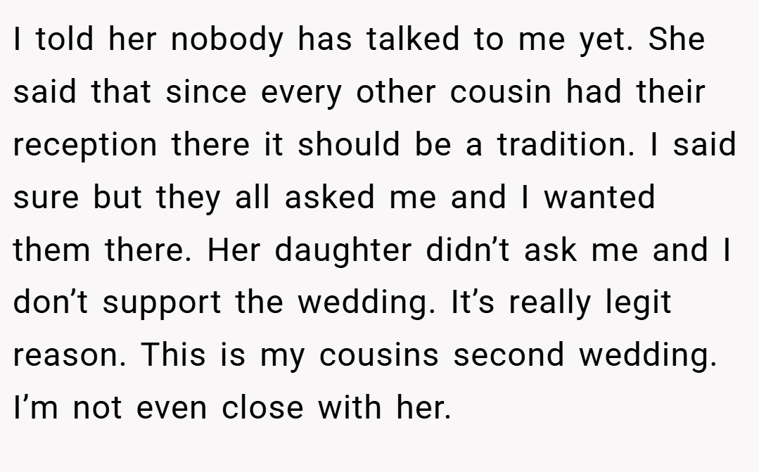 I told her nobody has talked to me yet. She said that since every other cousin had their reception there it should be a tradition. I said sure but they all asked me and I wanted them there. Her daughter didn’t ask me and I don’t support the wedding. It’s really legit reason. This is my cousins second wedding. I’m not even close with her.