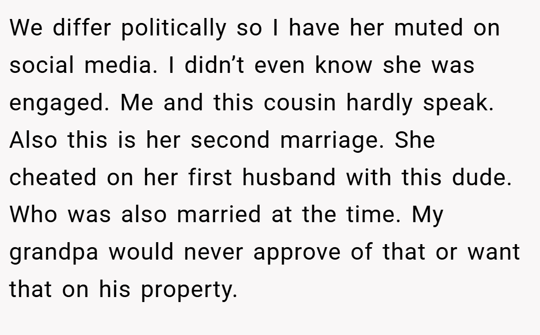 We differ politically so I have her muted on social media. I didn’t even know she was engaged. Me and this cousin hardly speak. Also this is her second marriage. She cheated on her first husband with this dude. Who was also married at the time. My grandpa would never approve of that or want that on his property.