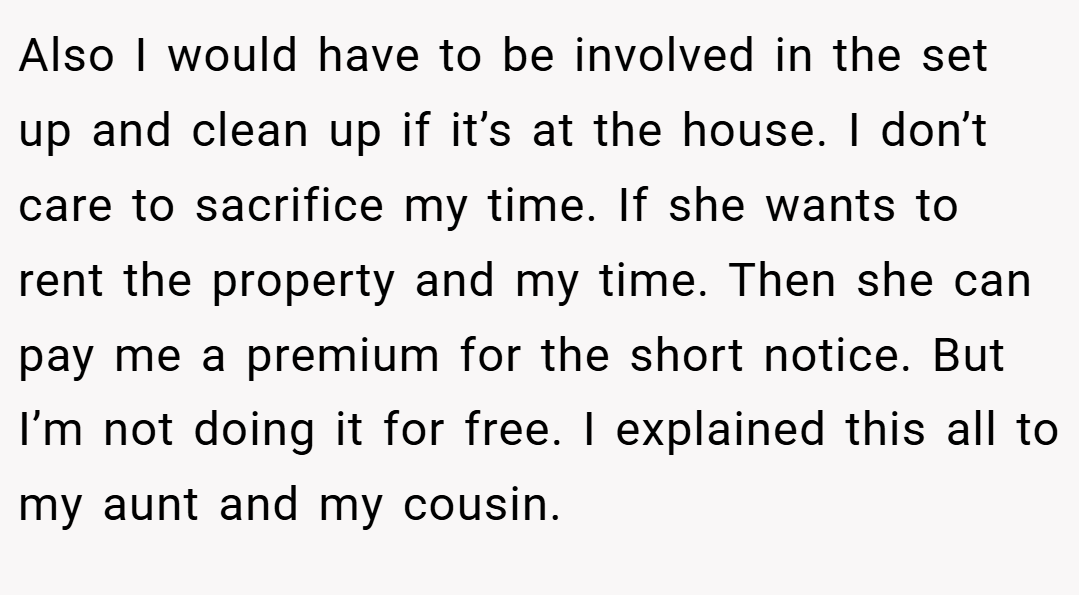 Also I would have to be involved in the set up and clean up if it’s at the house. I don’t care to sacrifice my time. If she wants to rent the property and my time. Then she can pay me a premium for the short notice. But I’m not doing it for free. I explained this all to my aunt and my cousin.