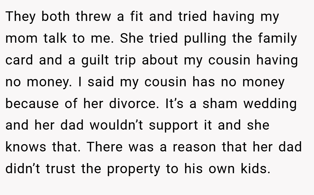 They both threw a fit and tried having my mom talk to me. She tried pulling the family card and a guilt trip about my cousin having no money. I said my cousin has no money because of her divorce. It’s a sham wedding and her dad wouldn’t support it and she knows that. There was a reason that her dad didn’t trust the property to his own kids.