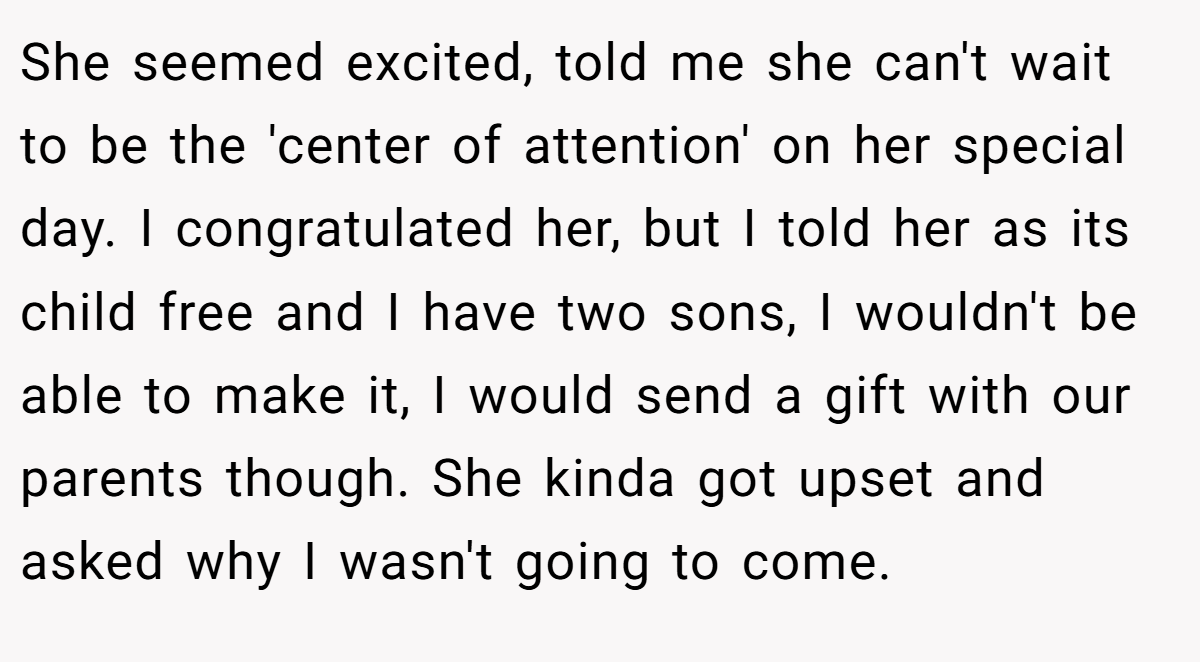 She seemed excited, told me she can't wait to be the 'center of attention' on her special day. I congratulated her, but I told her as its child free and I have two sons, I wouldn't be able to make it, I would send a gift with our parents though. She kinda got upset and asked why I wasn't going to come.