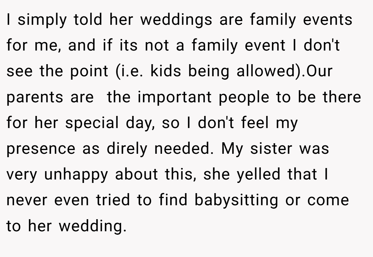I simply told her weddings are family events for me, and if its not a family event I don't see the point (i.e. kids being allowed).Our parents are  the important people to be there for her special day, so I don't feel my presence as direly needed. My sister was very unhappy about this, she yelled that I never even tried to find babysitting or come to her wedding.