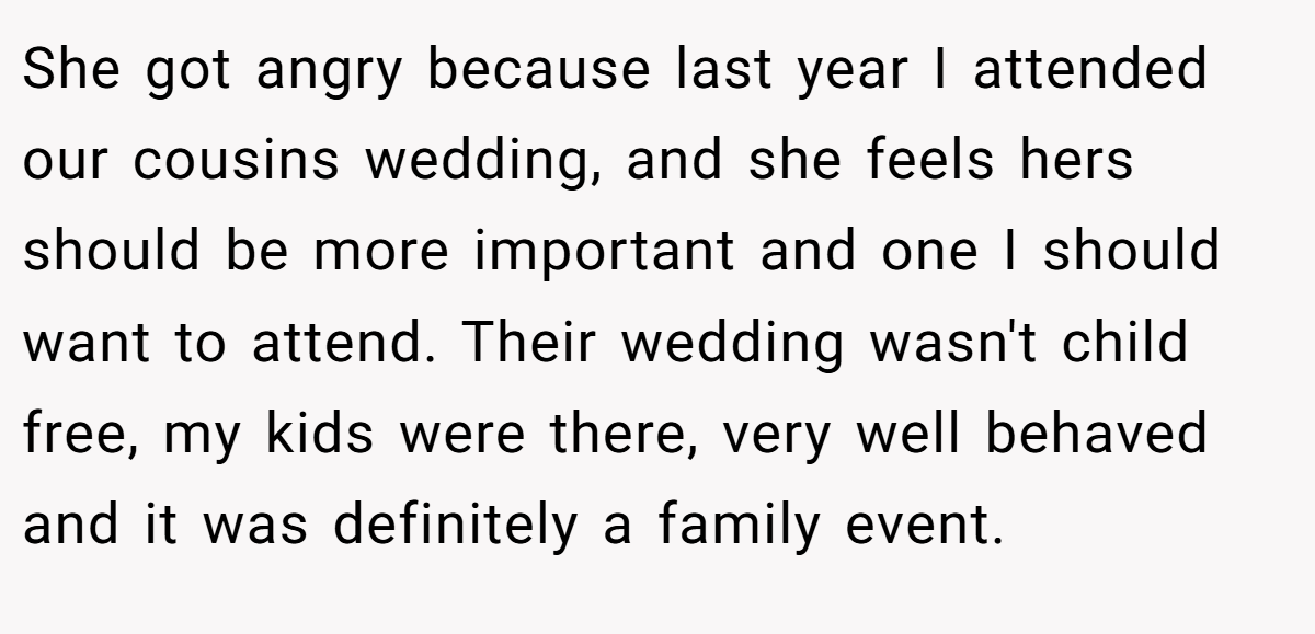 She got angry because last year I attended our cousins wedding, and she feels hers should be more important and one I should want to attend. Their wedding wasn't child free, my kids were there, very well behaved and it was definitely a family event.