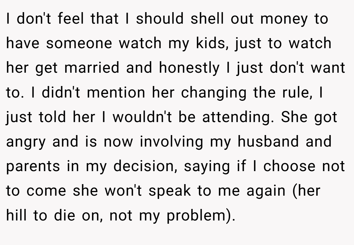 I don't feel that I should shell out money to have someone watch my kids, just to watch her get married and honestly I just don't want to. I didn't mention her changing the rule, I just told her I wouldn't be attending. She got angry and is now involving my husband and parents in my decision, saying if I choose not to come she won't speak to me again (her hill to die on, not my problem).