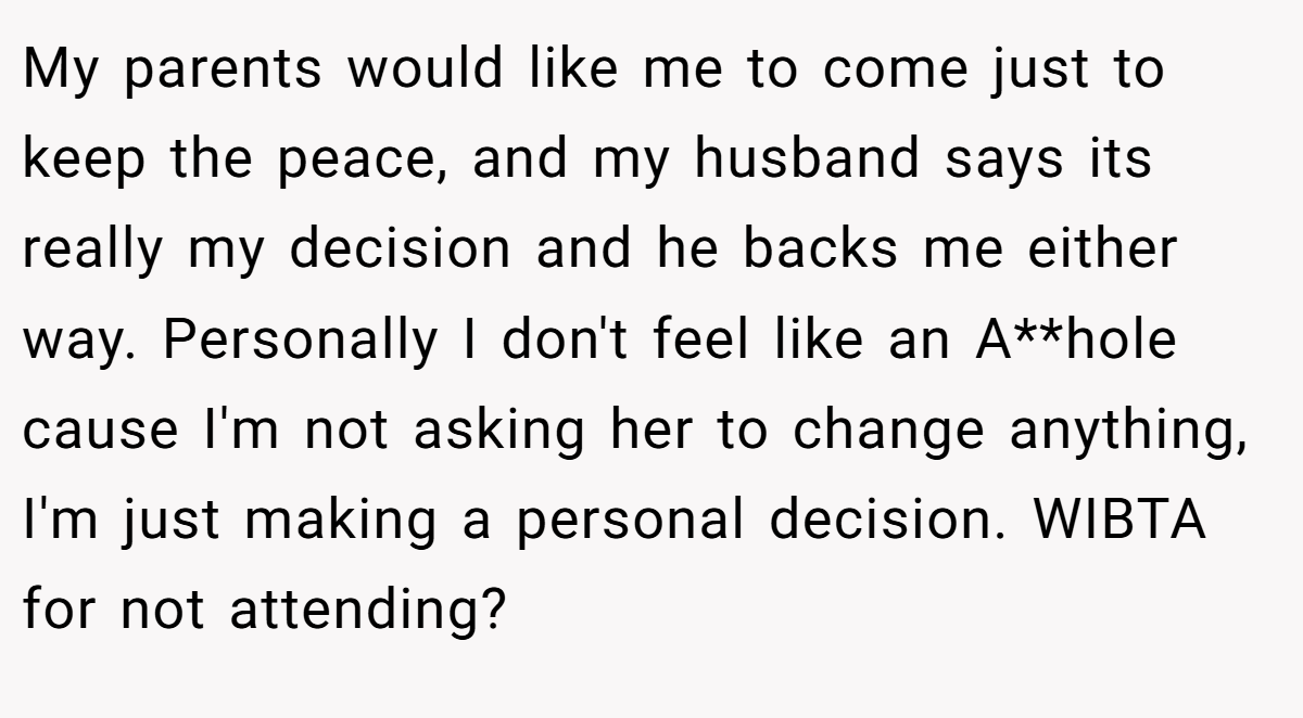 My parents would like me to come just to keep the peace, and my husband says its really my decision and he backs me either way. Personally I don't feel like an A**hole cause I'm not asking her to change anything, I'm just making a personal decision. WIBTA for not attending?