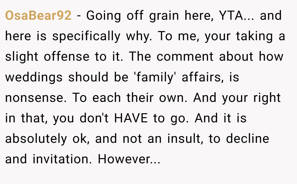 OsaBear92 − Going off grain here, YTA... and here is specifically why. To me, your taking a slight offense to it. The comment about how weddings should be 'family' affairs, is nonsense. To each their own. And your right in that, you don't HAVE to go. And it is absolutely ok, and not an insult, to decline and invitation. However...