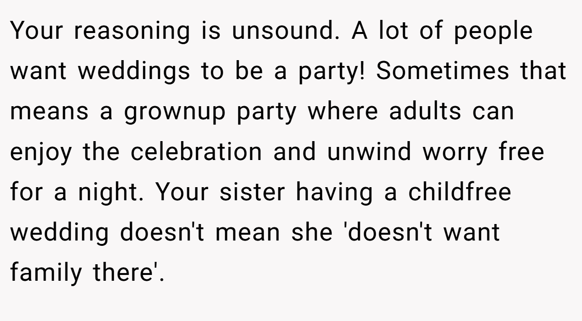 Your reasoning is unsound. A lot of people want weddings to be a party! Sometimes that means a grownup party where adults can enjoy the celebration and unwind worry free for a night. Your sister having a childfree wedding doesn't mean she 'doesn't want family there'.