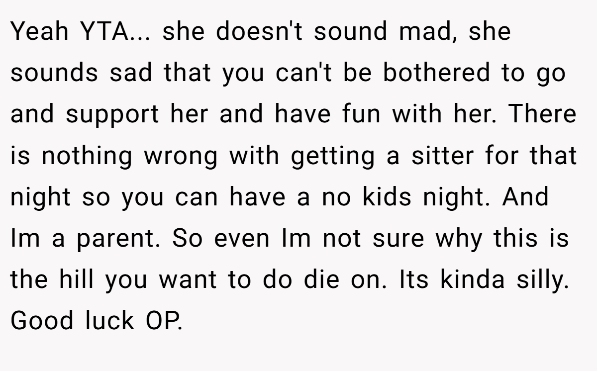 Yeah YTA... she doesn't sound mad, she sounds sad that you can't be bothered to go and support her and have fun with her. There is nothing wrong with getting a sitter for that night so you can have a no kids night. And Im a parent. So even Im not sure why this is the hill you want to do die on. Its kinda silly. Good luck OP.