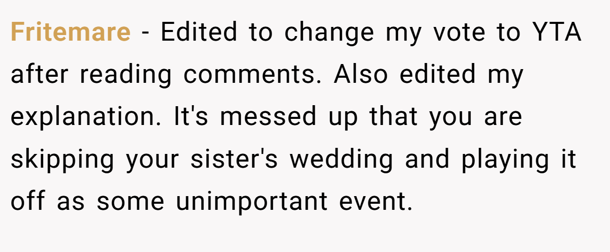 Fritemare − Edited to change my vote to YTA after reading comments. Also edited my explanation. It's messed up that you are skipping your sister's wedding and playing it off as some unimportant event.