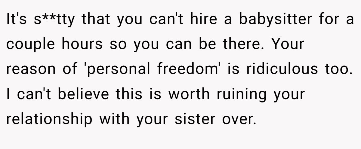 It's s**tty that you can't hire a babysitter for a couple hours so you can be there. Your reason of 'personal freedom' is ridiculous too. I can't believe this is worth ruining your relationship with your sister over.