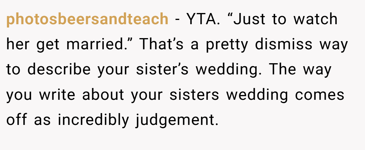 photosbeersandteach − YTA. “Just to watch her get married.” That’s a pretty dismiss way to describe your sister’s wedding. The way you write about your sisters wedding comes off as incredibly judgement.