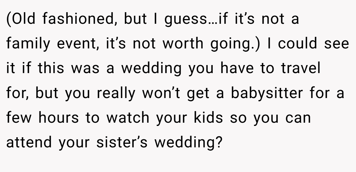 (Old fashioned, but I guess…if it’s not a family event, it’s not worth going.) I could see it if this was a wedding you have to travel for, but you really won’t get a babysitter for a few hours to watch your kids so you can attend your sister’s wedding?