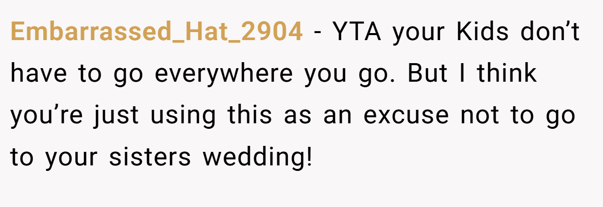 Embarrassed_Hat_2904 − YTA your Kids don’t have to go everywhere you go. But I think you’re just using this as an excuse not to go to your sisters wedding!