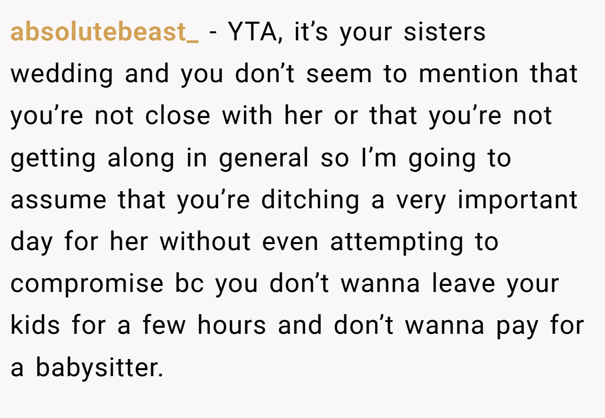absolutebeast_ − YTA, it’s your sisters wedding and you don’t seem to mention that you’re not close with her or that you’re not getting along in general so I’m going to assume that you’re ditching a very important day for her without even attempting to compromise bc you don’t wanna leave your kids for a few hours and don’t wanna pay for a babysitter.