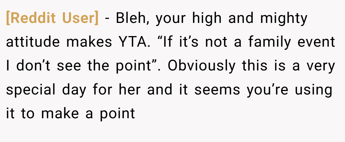 [Reddit User] − Bleh, your high and mighty attitude makes YTA. “If it’s not a family event I don’t see the point”. Obviously this is a very special day for her and it seems you’re using it to make a point