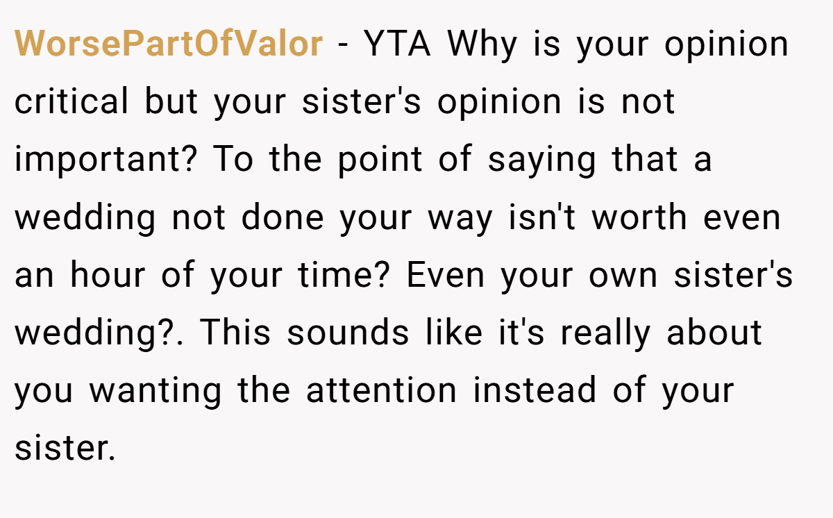 WorsePartOfValor − YTA Why is your opinion critical but your sister's opinion is not important? To the point of saying that a wedding not done your way isn't worth even an hour of your time? Even your own sister's wedding?. This sounds like it's really about you wanting the attention instead of your sister.
