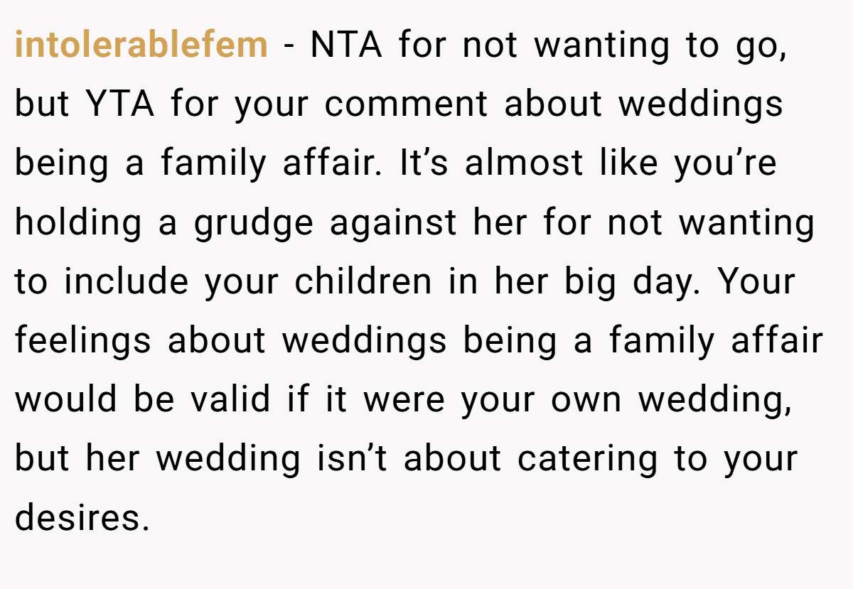 intolerablefem − NTA for not wanting to go, but YTA for your comment about weddings being a family affair. It’s almost like you’re holding a grudge against her for not wanting to include your children in her big day. Your feelings about weddings being a family affair would be valid if it were your own wedding, but her wedding isn’t about catering to your desires.