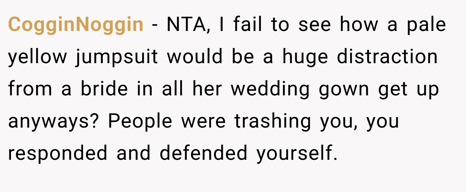 CogginNoggin − NTA, I fail to see how a pale yellow jumpsuit would be a huge distraction from a bride in all her wedding gown get up anyways? People were trashing you, you responded and defended yourself.