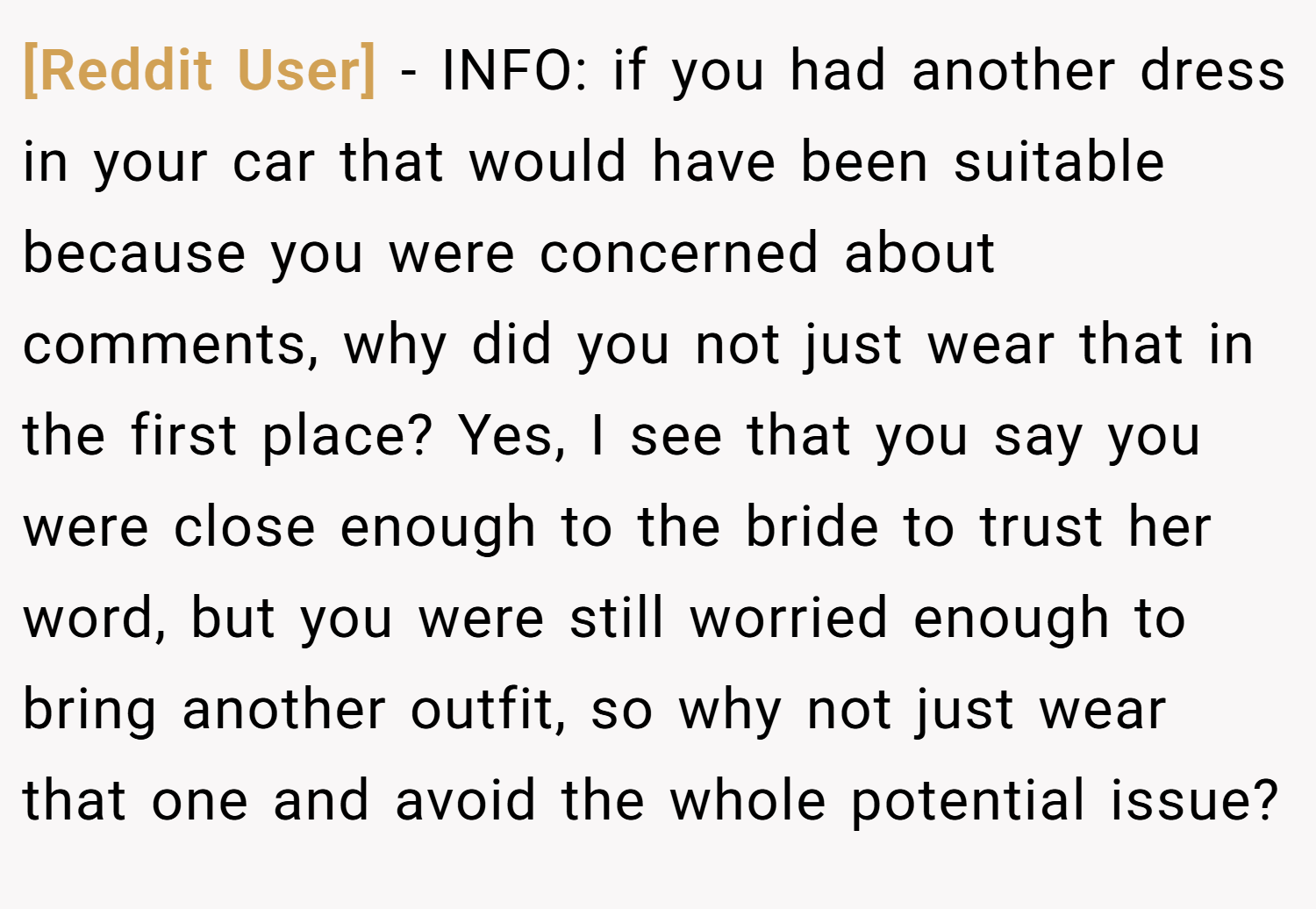[Reddit User] − INFO: if you had another dress in your car that would have been suitable because you were concerned about comments, why did you not just wear that in the first place? Yes, I see that you say you were close enough to the bride to trust her word, but you were still worried enough to bring another outfit, so why not just wear that one and avoid the whole potential issue?