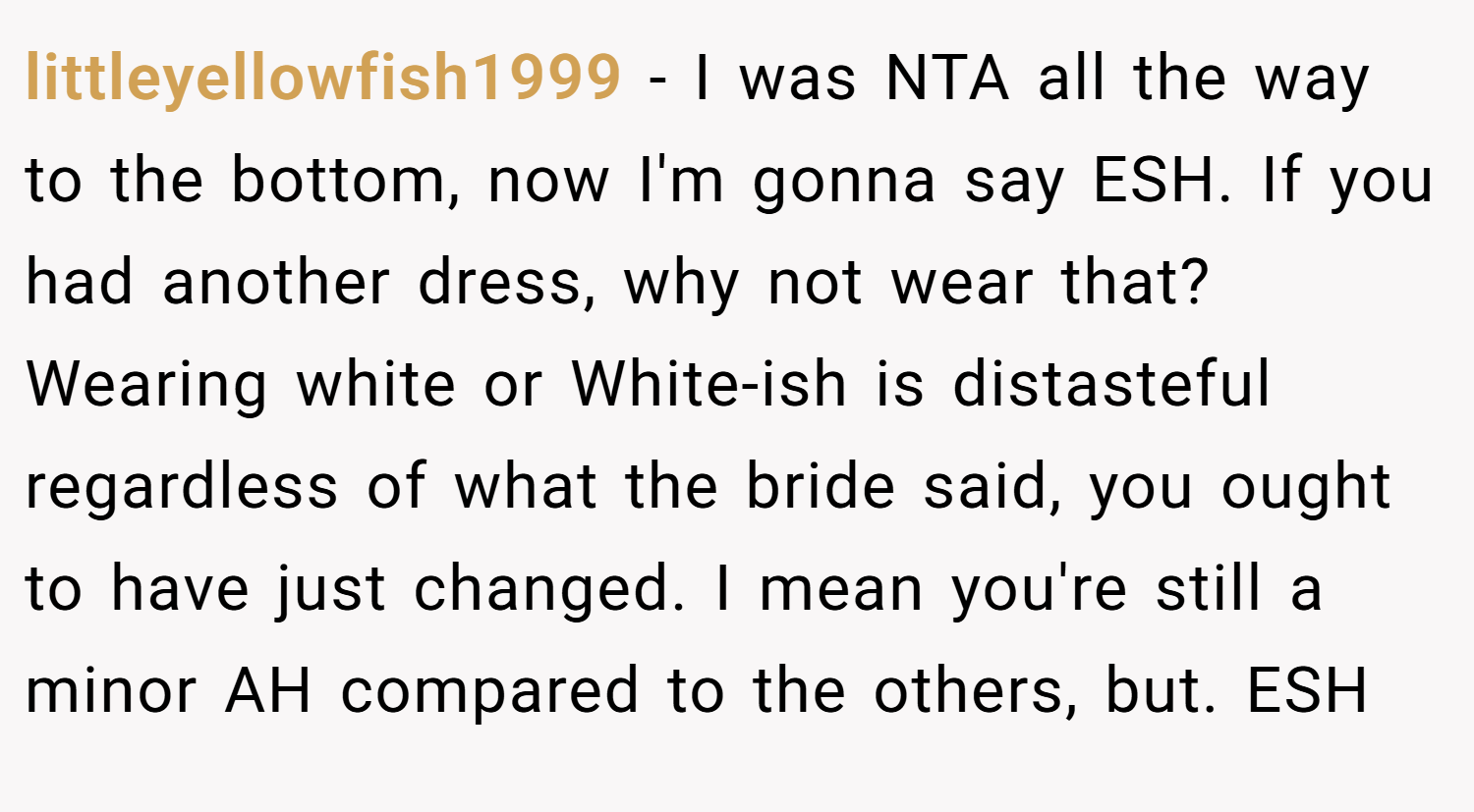 littleyellowfish1999 − I was NTA all the way to the bottom, now I'm gonna say ESH. If you had another dress, why not wear that? Wearing white or White-ish is distasteful regardless of what the bride said, you ought to have just changed. I mean you're still a minor AH compared to the others, but. ESH
