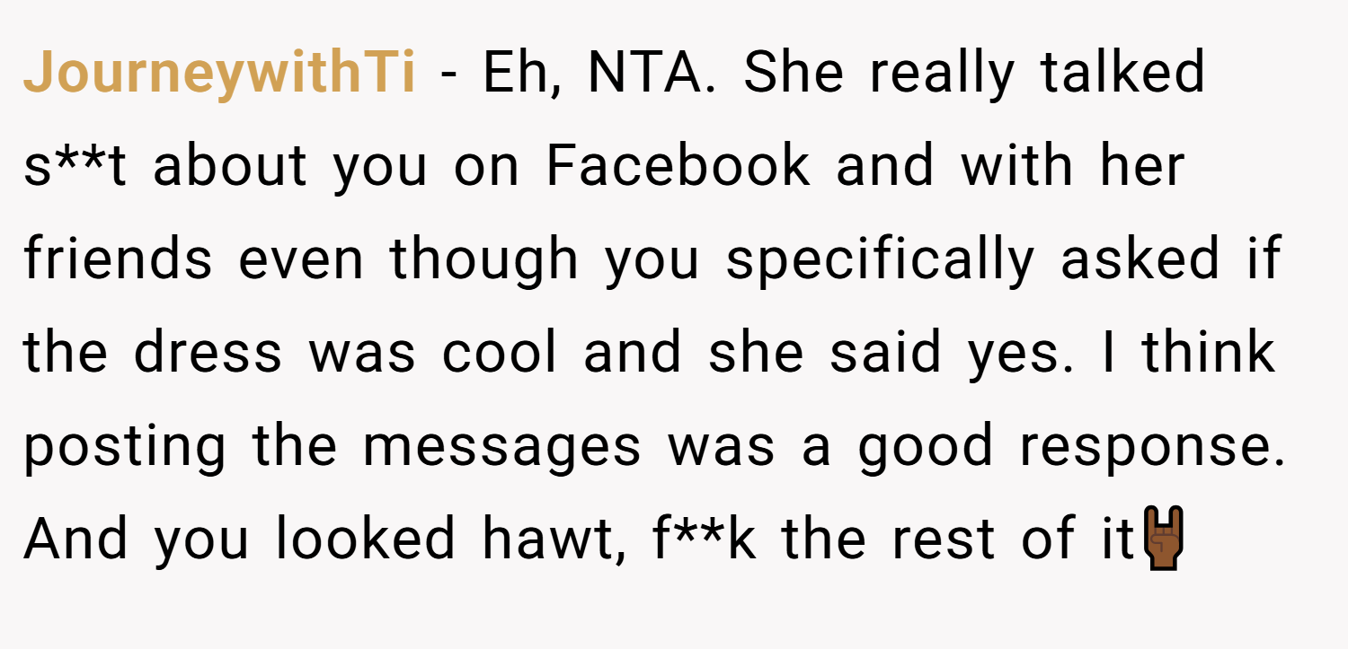 JourneywithTi − Eh, NTA. She really talked s**t about you on Facebook and with her friends even though you specifically asked if the dress was cool and she said yes. I think posting the messages was a good response. And you looked hawt, f**k the rest of it🤘🏾