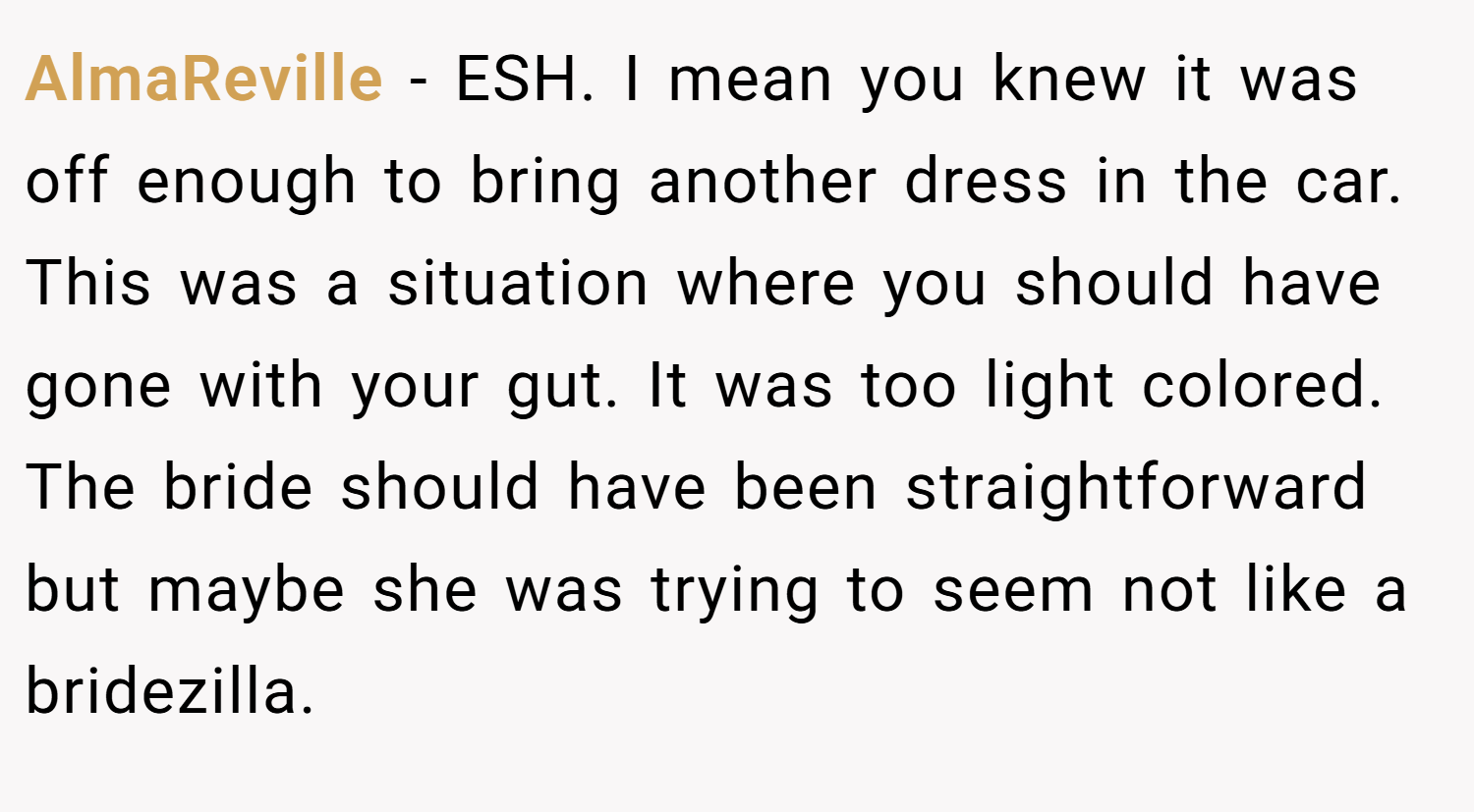 AlmaReville − ESH. I mean you knew it was off enough to bring another dress in the car. This was a situation where you should have gone with your gut. It was too light colored. The bride should have been straightforward but maybe she was trying to seem not like a bridezilla.
